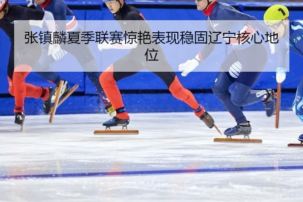 张镇麟夏季联赛惊艳表现稳固辽宁核心地位